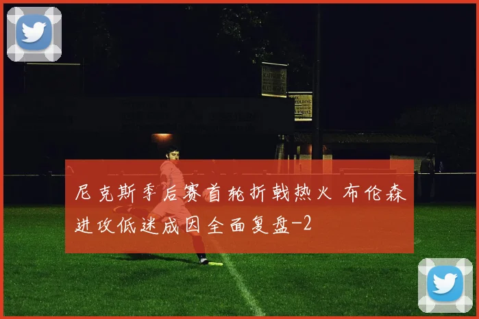 尼克斯季后赛首轮折戟热火 布伦森进攻低迷成因全面复盘