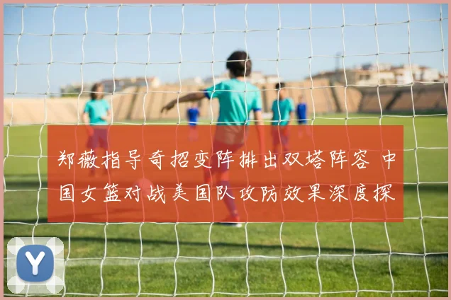 郑薇指导奇招变阵排出双塔阵容 中国女篮对战美国队攻防效果深度探析