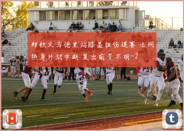 郑钦文马德里站膝盖扭伤退赛 法网热身计划中断 复出前景不明