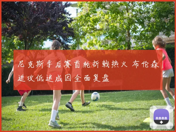 尼克斯季后赛首轮折戟热火 布伦森进攻低迷成因全面复盘