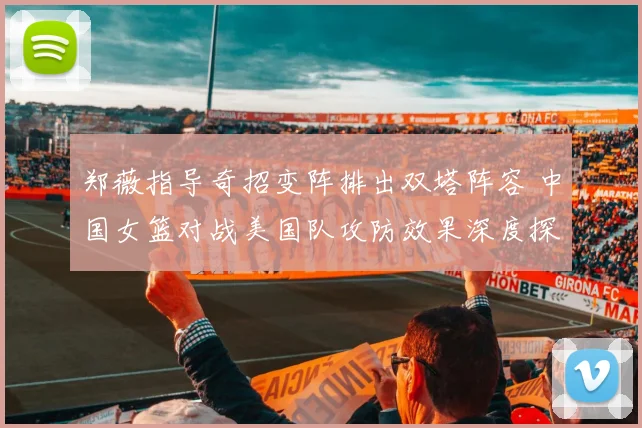 郑薇指导奇招变阵排出双塔阵容 中国女篮对战美国队攻防效果深度探析