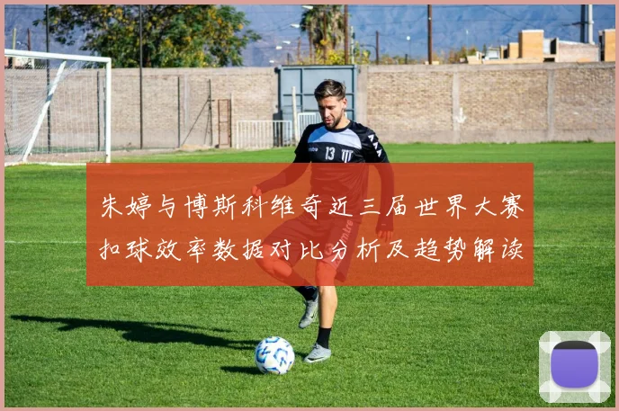 朱婷与博斯科维奇近三届世界大赛扣球效率数据对比分析及趋势解读