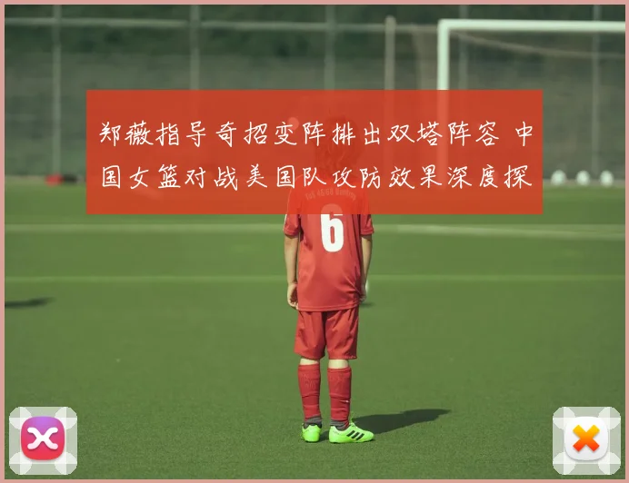 郑薇指导奇招变阵排出双塔阵容 中国女篮对战美国队攻防效果深度探析