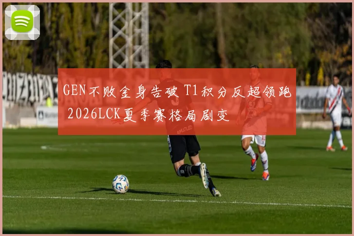 GEN不败金身告破 T1积分反超领跑 2026LCK夏季赛格局剧变