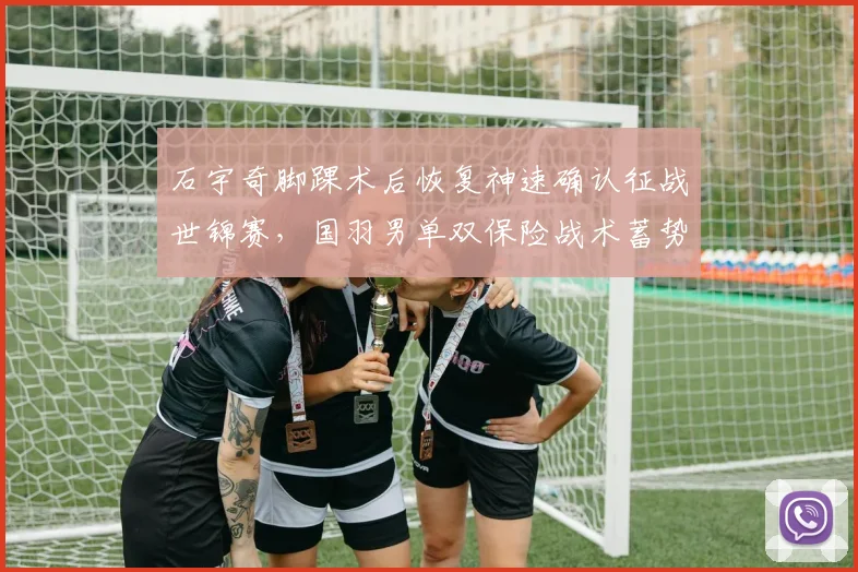 石宇奇脚踝术后恢复神速确认征战世锦赛，国羽男单双保险战术蓄势待发